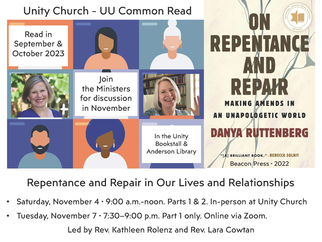 UUA Common Read On Repentance and Repair: Making Amends in an Unapologetic World by Danya Ruttenberg (Beacon Press, 2022) This year’s UUA Common Read provides a fresh, transformative perspective on how we make ourselves accountable to others. The book is now available at the Bookstall and in Anderson Library. Join Revs. Rolenz and Cowtan in reading, practice, and discussion. Repentance and Repair in Our Lives and Relationships  Parts 1 and 2: Saturday, November 4 • 9:00 a.m.-noon  In-person at Unity Church Repentance and Repair in Our Lives and Relationships  Part 1 (75 minutes): Tuesday, November 7 • 7:30-9:00 p.m.  Online via Zoom (watch for link)